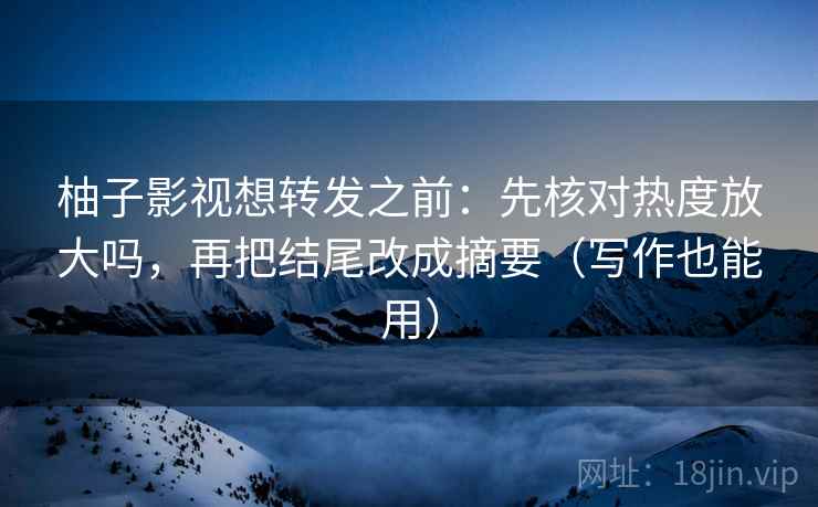 柚子影视想转发之前：先核对热度放大吗，再把结尾改成摘要（写作也能用）