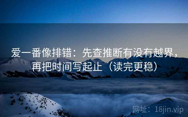 爱一番像排错：先查推断有没有越界，再把时间写起止（读完更稳）