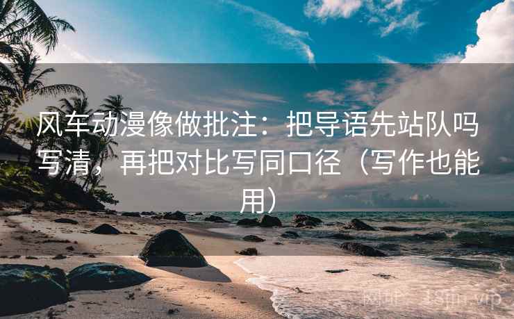 风车动漫像做批注：把导语先站队吗写清，再把对比写同口径（写作也能用）