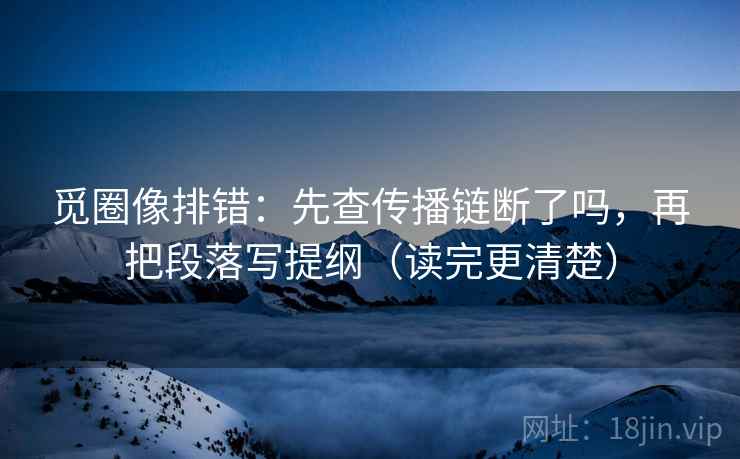 觅圈像排错：先查传播链断了吗，再把段落写提纲（读完更清楚）