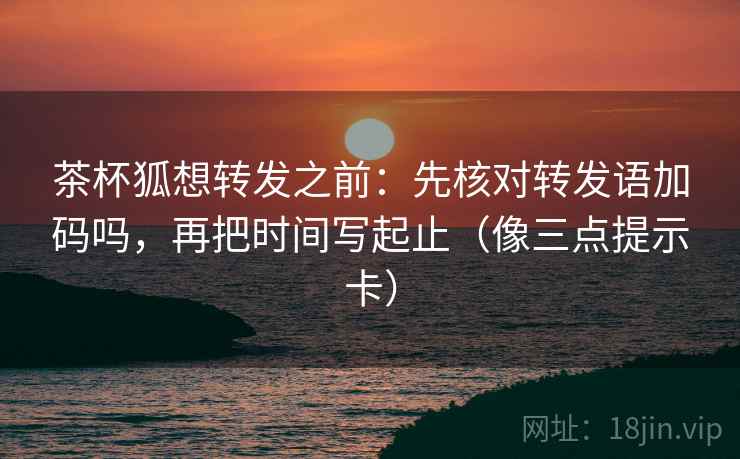 茶杯狐想转发之前：先核对转发语加码吗，再把时间写起止（像三点提示卡）