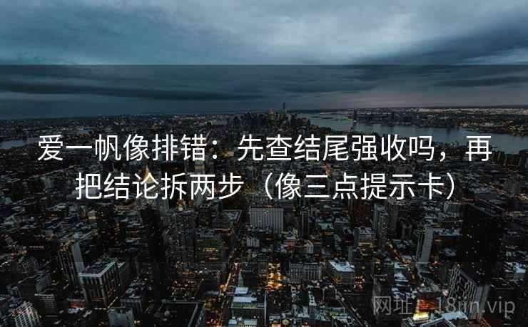 爱一帆像排错：先查结尾强收吗，再把结论拆两步（像三点提示卡）