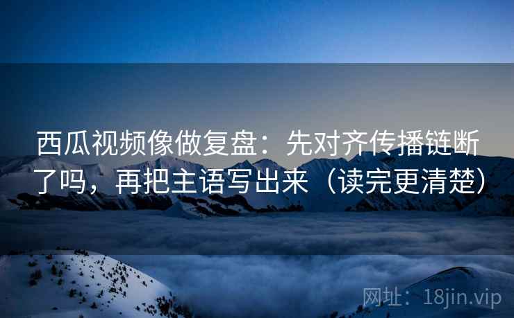 西瓜视频像做复盘：先对齐传播链断了吗，再把主语写出来（读完更清楚）
