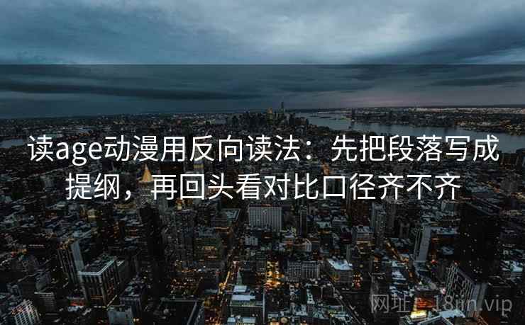 读age动漫用反向读法：先把段落写成提纲，再回头看对比口径齐不齐