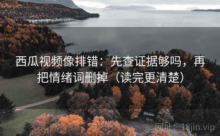 西瓜视频像排错：先查证据够吗，再把情绪词删掉（读完更清楚）