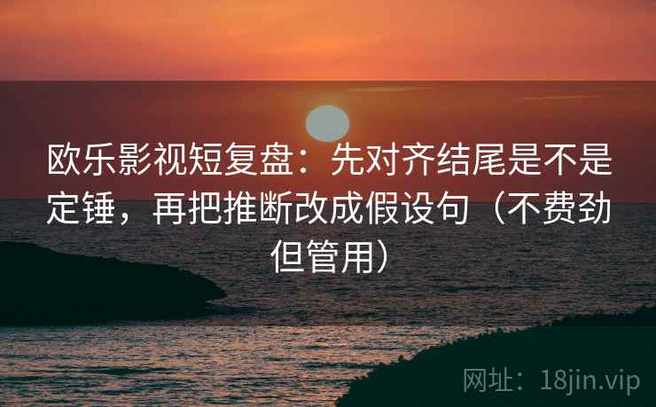 欧乐影视短复盘：先对齐结尾是不是定锤，再把推断改成假设句（不费劲但管用）