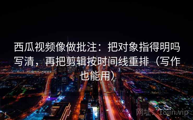 西瓜视频像做批注：把对象指得明吗写清，再把剪辑按时间线重排（写作也能用）