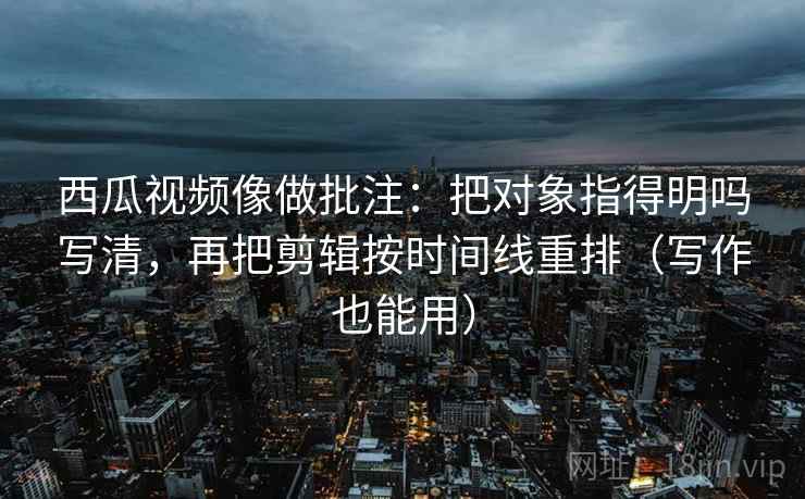 西瓜视频像做批注：把对象指得明吗写清，再把剪辑按时间线重排（写作也能用）