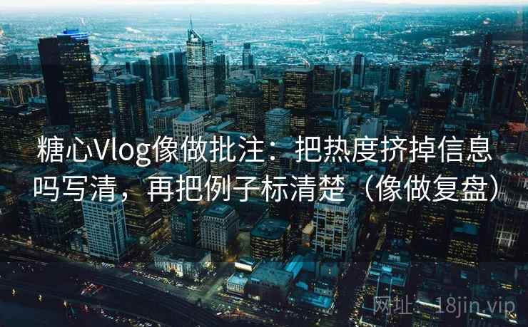糖心Vlog像做批注：把热度挤掉信息吗写清，再把例子标清楚（像做复盘）
