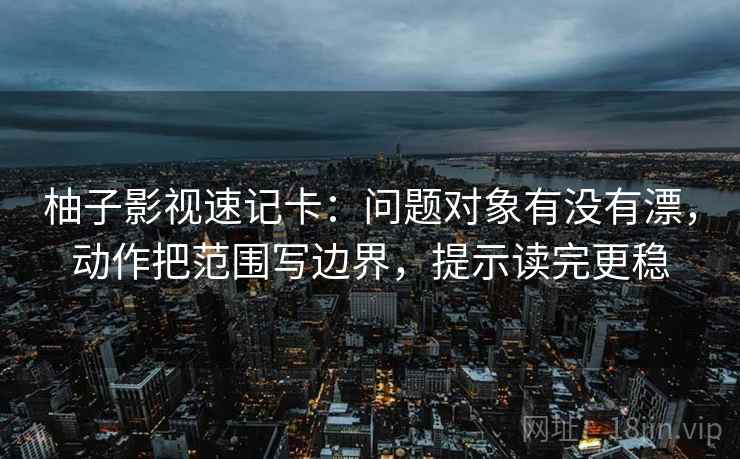 柚子影视速记卡：问题对象有没有漂，动作把范围写边界，提示读完更稳